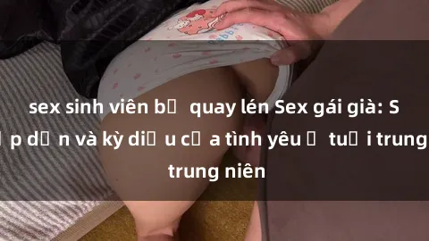 sex sinh viên bị quay lén Sex gái già: Sự hấp dẫn và kỳ diệu của tình yêu ở tuổi trung niên