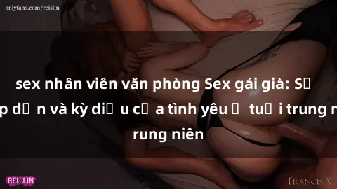 sex nhân viên văn phòng Sex gái già: Sự hấp dẫn và kỳ diệu của tình yêu ở tuổi trung niên