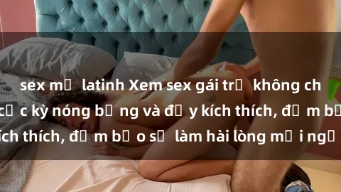 sex mỹ latinh Xem sex gái trẻ không che hấp dẫn nhất, cực kỳ nóng bỏng và đầy kích thích, đảm bảo sẽ làm hài lòng mọi người!