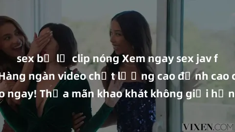 sex bị lộ clip nóng Xem ngay sex jav full HD miễn phí - Hàng ngàn video chất lượng cao đỉnh cao chỉ cần click vào ngay! Thỏa mãn khao khát không giới hạn, đón chờ những trải nghiệm mới lạ!