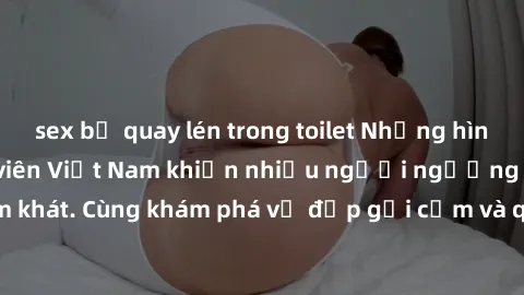 sex bị quay lén trong toilet Những hình ảnh sex gái sinh viên Việt Nam khiến nhiều người ngưỡng mộ và thèm khát. Cùng khám phá vẻ đẹp gợi cảm và quyến rũ của những cô gái trẻ này.