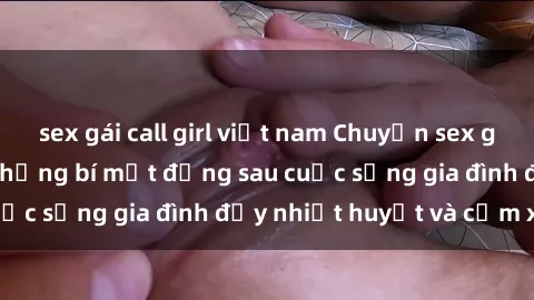 sex gái call girl việt nam Chuyện sex gái Việt có chồng: Những bí mật đằng sau cuộc sống gia đình đầy nhiệt huyết và cảm xúc