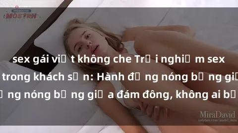 sex gái việt không che Trải nghiệm sex sinh viên sôi động trong khách sạn: Hành động nóng bỏng giữa đám đông, không ai bị bỏ lỡ