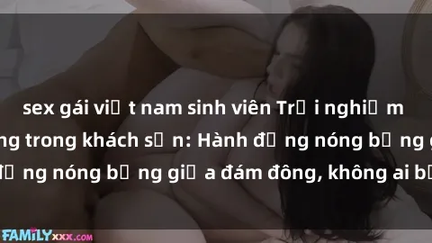 sex gái việt nam sinh viên Trải nghiệm sex sinh viên sôi động trong khách sạn: Hành động nóng bỏng giữa đám đông, không ai bị bỏ lỡ