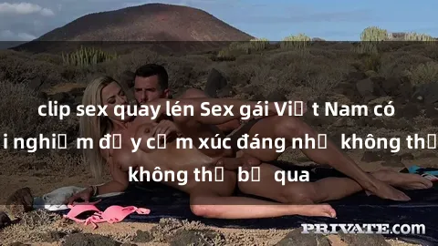 clip sex quay lén Sex gái Việt Nam có con: Trải nghiệm đầy cảm xúc đáng nhớ không thể bỏ qua