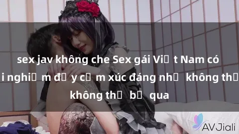 sex jav không che Sex gái Việt Nam có con: Trải nghiệm đầy cảm xúc đáng nhớ không thể bỏ qua