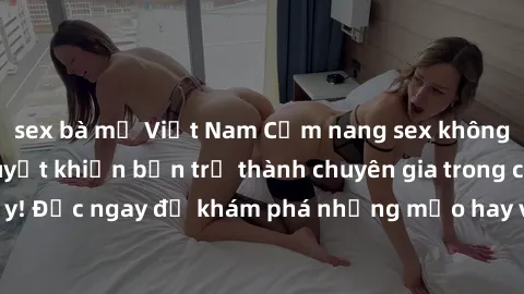 sex bà mẹ Việt Nam Cẩm nang sex không che: Những bí quyết khiến bạn trở thành chuyên gia trong chuyện ấy! Đọc ngay để khám phá những mẹo hay và bí quyết tình dục không che.