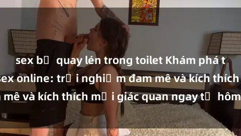 sex bị quay lén trong toilet Khám phá thế giới mới của sex online: trải nghiệm đam mê và kích thích mọi giác quan ngay từ hôm nay!