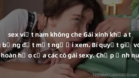 sex việt nam không che Gái xinh khỏa thân khoe dáng nóng bỏng đốt mắt người xem. Bí quyết giữ vóc dáng hoàn hảo của các cô gái sexy. Chụp ảnh nude tự tin không sợ lộ hàng.
