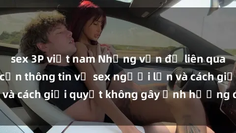 sex 3P việt nam Những vấn đề liên quan đến việc tiếp cận thông tin về sex người lớn và cách giải quyết không gây ảnh hưởng đến trẻ em