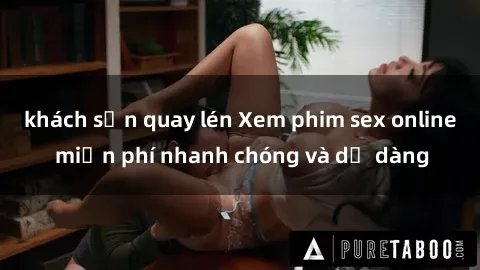 khách sạn quay lén Xem phim sex online miễn phí nhanh chóng và dễ dàng