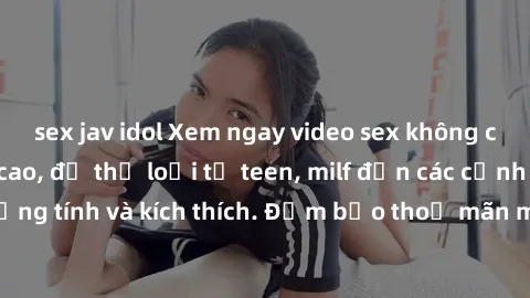 sex jav idol Xem ngay video sex không che miễn phí đỉnh cao, đủ thể loại từ teen, milf đến các cảnh quan hệ đồng tính và kích thích. Đảm bảo thoả mãn mọi khả năng kích thích của bạn!