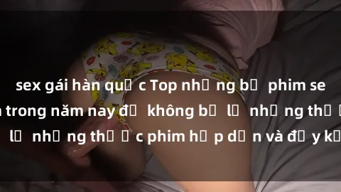 sex gái hàn quốc Top những bộ phim sex hay nhất nên xem trong năm nay để không bỏ lỡ những thước phim hấp dẫn và đầy kịch tính.