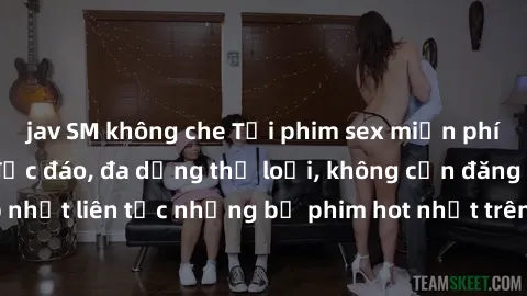 jav SM không che Tải phim sex miễn phí chất lượng cao độc đáo, đa dạng thể loại, không cần đăng ký tài khoản. Cập nhật liên tục những bộ phim hot nhất trên thị trường. Sự lựa chọn hàng đầu cho người y