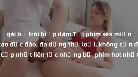 gái bị trói hiếp dâm Tải phim sex miễn phí chất lượng cao độc đáo, đa dạng thể loại, không cần đăng ký tài khoản. Cập nhật liên tục những bộ phim hot nhất trên thị trường. Sự lựa chọn hàng đầu cho ngư