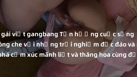 gái việt gangbang Tận hưởng cuộc sống tình dục online không che với những trải nghiệm độc đáo và mới lạ. Khám phá cảm xúc mãnh liệt và thăng hoa cùng đối tác tại các trang web chuyên nghiệp.