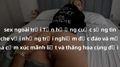 sex ngoài trời Tận hưởng cuộc sống tình dục online không che với những trải nghiệm độc đáo và mới lạ. Khám phá cảm xúc mãnh liệt và thăng hoa cùng đối tác tại các trang web chuyên nghiệp.