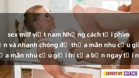 sex milf việt nam Những cách tải phim sex về máy đơn giản và nhanh chóng để thỏa mãn nhu cầu giải trí của bạn ngay tại nhà
