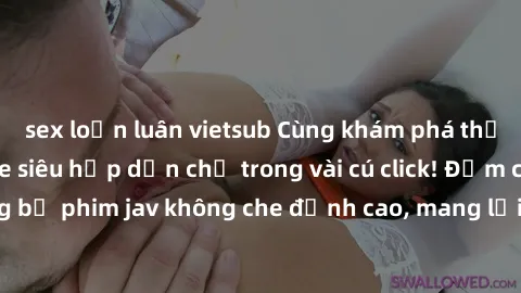 sex loạn luân vietsub Cùng khám phá thế giới jav không che siêu hấp dẫn chỉ trong vài cú click! Đắm chìm trong những bộ phim jav không che đỉnh cao, mang lại trải nghiệm thú vị và đầy kích thích.
