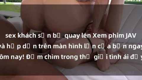 sex khách sạn bị quay lén Xem phim JAV vietsub mới nhất và hấp dẫn trên màn hình lớn của bạn ngay hôm nay! Đắm chìm trong thế giới tình ái đầy nóng bỏng và kích thích.