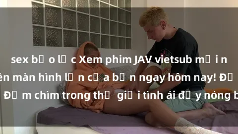 sex bạo lực Xem phim JAV vietsub mới nhất và hấp dẫn trên màn hình lớn của bạn ngay hôm nay! Đắm chìm trong thế giới tình ái đầy nóng bỏng và kích thích.