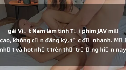 gái Việt Nam làm tình Tải phim JAV miễn phí chất lượng cao, không cần đăng ký, tốc độ nhanh. Mới nhất và hot nhất trên thị trường hiện nay, cập nhật hàng ngày.