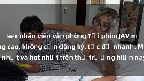 sex nhân viên văn phòng Tải phim JAV miễn phí chất lượng cao, không cần đăng ký, tốc độ nhanh. Mới nhất và hot nhất trên thị trường hiện nay, cập nhật hàng ngày.