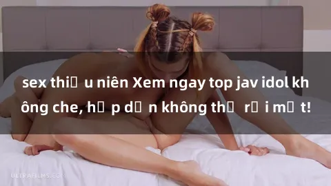 sex thiếu niên Xem ngay top jav idol không che, hấp dẫn không thể rời mắt!