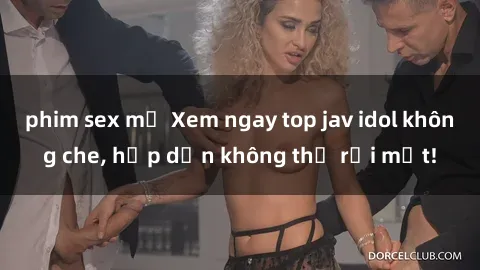 phim sex mỹ Xem ngay top jav idol không che, hấp dẫn không thể rời mắt!