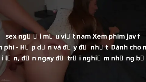 sex người mẫu việt nam Xem phim jav full HD online miễn phí - Hấp dẫn và đầy đủ nhất  Dành cho người lớn, đến ngay để trải nghiệm những bộ phim hấp dẫn và hấp dẫn.