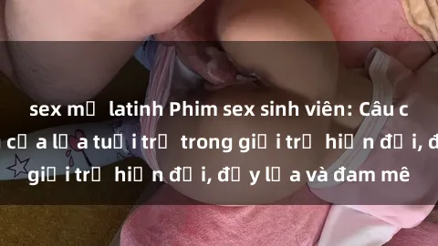 sex mỹ latinh Phim sex sinh viên: Câu chuyện nóng bỏng của lứa tuổi trẻ trong giới trẻ hiện đại, đầy lửa và đam mê
