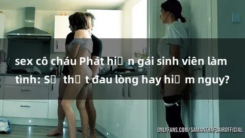 sex cô cháu Phát hiện gái sinh viên làm tình: Sự thật đau lòng hay hiểm nguy?
