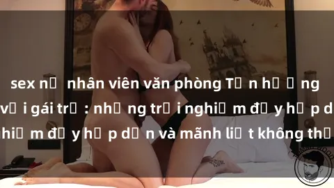 sex nữ nhân viên văn phòng Tận hưởng niềm vui của sex với gái trẻ: những trải nghiệm đầy hấp dẫn và mãnh liệt không thể bỏ lỡ