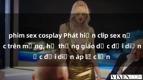 phim sex cosplay Phát hiện clip sex nữ sinh gây sốc trên mạng, hệ thống giáo dục đối diện áp lực lớn