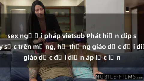 sex người pháp vietsub Phát hiện clip sex nữ sinh gây sốc trên mạng, hệ thống giáo dục đối diện áp lực lớn