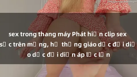 sex trong thang máy Phát hiện clip sex nữ sinh gây sốc trên mạng, hệ thống giáo dục đối diện áp lực lớn