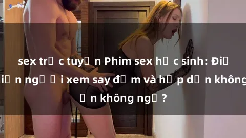 sex trực tuyến Phim sex học sinh: Điều gì khiến người xem say đắm và hấp dẫn không ngờ?