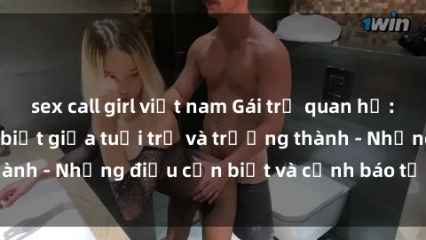 sex call girl việt nam Gái trẻ quan hệ: Mối quan hệ khác biệt giữa tuổi trẻ và trưởng thành - Những điều cần biết và cảnh báo từ chuyên gia