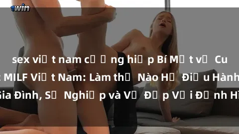 sex việt nam cưỡng hiếp Bí Mật về Cuộc Sống Của Các MILF Việt Nam: Làm thế Nào Họ Điều Hành Gia Đình, Sự Nghiệp và Vẻ Đẹp Với Định Hình Văn Hóa Đương Đại