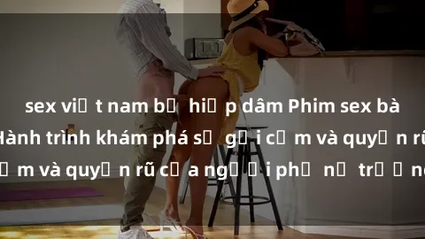 sex việt nam bị hiếp dâm Phim sex bà mẹ nóng bỏng: Hành trình khám phá sự gợi cảm và quyến rũ của người phụ nữ trưởng thành.