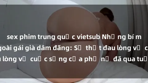 sex phim trung quốc vietsub Những bí mật đằng sau vẻ ngoài gái già dâm đãng: Sự thật đau lòng về cuộc sống của phụ nữ đã qua tuổi thanh xuân