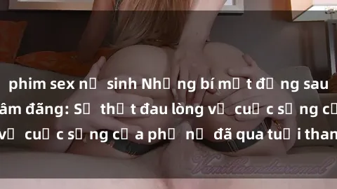phim sex nữ sinh Những bí mật đằng sau vẻ ngoài gái già dâm đãng: Sự thật đau lòng về cuộc sống của phụ nữ đã qua tuổi thanh xuân