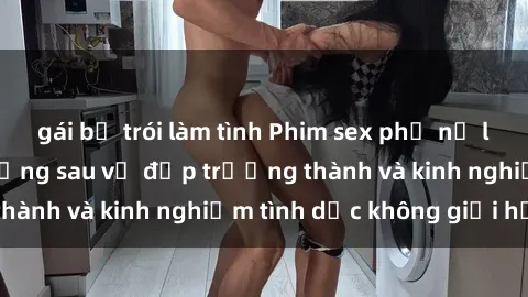 gái bị trói làm tình Phim sex phụ nữ lớn tuổi: Sức hút đằng sau vẻ đẹp trưởng thành và kinh nghiệm tình dục không giới hạn