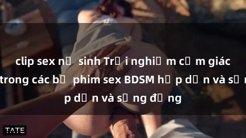 clip sex nữ sinh Trải nghiệm cảm giác mới lạ trong các bộ phim sex BDSM hấp dẫn và sống động