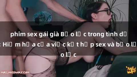 phim sex gái già Bạo lực trong tình dục: Hiểm họa của việc kết hợp sex và bạo lực