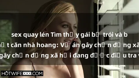 sex quay lén Tìm thấy gái bị trói và bị hiếp dâm trong một căn nhà hoang: Vụ án gây chấn động xã hội đang được điều tra vào.