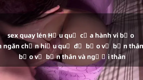 sex quay lén Hậu quả của hành vi bạo dâm sex và cách ngăn chặn hiệu quả để bảo vệ bản thân và người thân