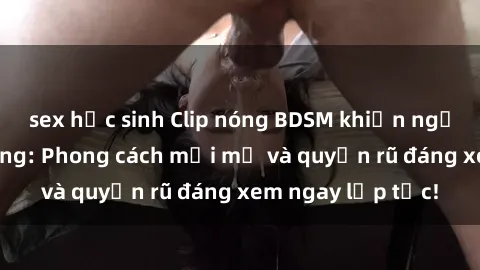 sex học sinh Clip nóng BDSM khiến người xem phát cuồng: Phong cách mới mẻ và quyến rũ đáng xem ngay lập tức!