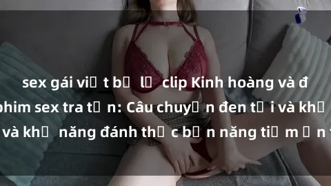 sex gái việt bị lộ clip Kinh hoàng và đầy kích thích với phim sex tra tấn: Câu chuyện đen tối và khả năng đánh thức bản năng tiềm ẩn trong con người