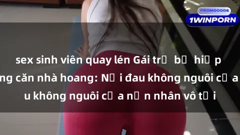 sex sinh viên quay lén Gái trẻ bị hiếp dâm bạo lực trong căn nhà hoang: Nỗi đau không nguôi của nạn nhân vô tội